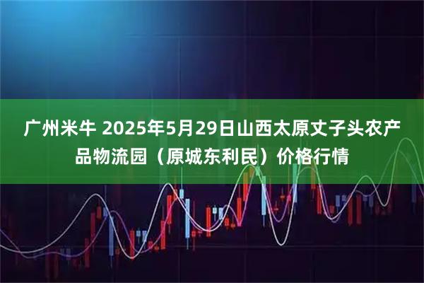 广州米牛 2025年5月29日山西太原丈子头农产品物流园（原城东利民）价格行情