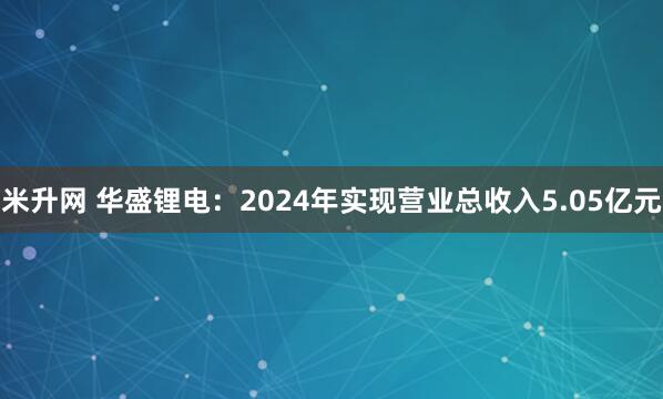 米升网 华盛锂电：2024年实现营业总收入5.05亿元