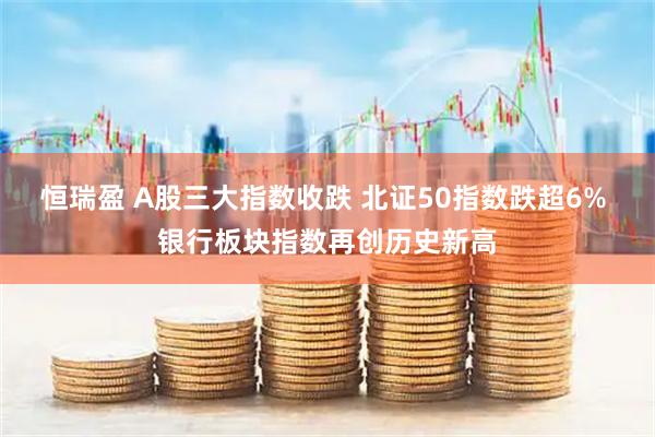 恒瑞盈 A股三大指数收跌 北证50指数跌超6% 银行板块指数再创历史新高