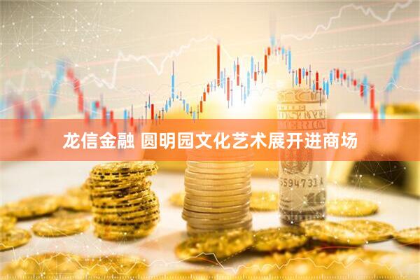 龙信金融 圆明园文化艺术展开进商场
