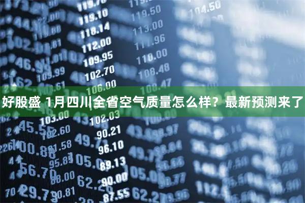 好股盛 1月四川全省空气质量怎么样？最新预测来了