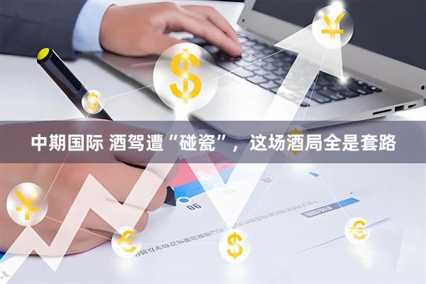 中期国际 酒驾遭“碰瓷”，这场酒局全是套路