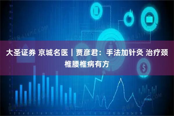 大圣证券 京城名医｜贾彦君：手法加针灸 治疗颈椎腰椎病有方