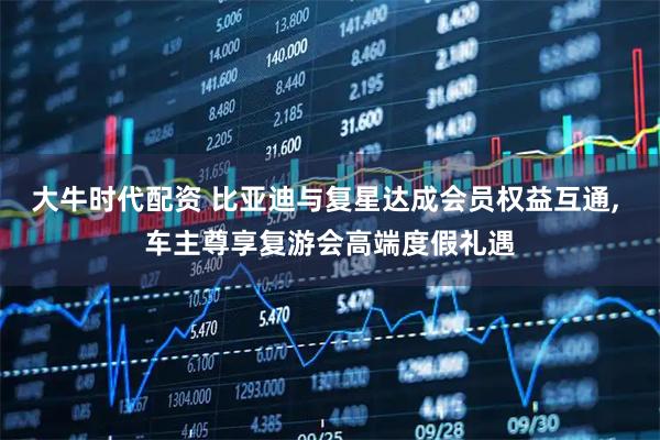 大牛时代配资 比亚迪与复星达成会员权益互通, 车主尊享复游会高端度假礼遇