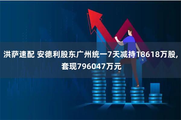洪萨速配 安德利股东广州统一7天减持18618万股, 套现796047万元