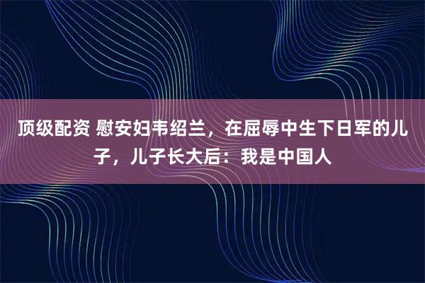 顶级配资 慰安妇韦绍兰，在屈辱中生下日军的儿子，儿子长大后：我是中国人