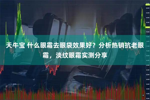 天牛宝 什么眼霜去眼袋效果好？分析热销抗老眼霜，淡纹眼霜实测分享