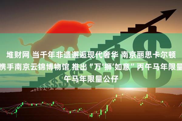 堆财网 当千年非遗邂逅现代奢华 南京丽思卡尔顿酒店携手南京云锦博物馆 推出“万‘狮’如意”丙午马年限量公仔