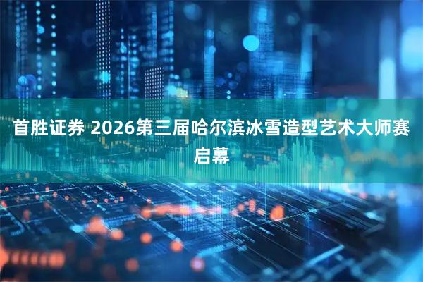 首胜证券 2026第三届哈尔滨冰雪造型艺术大师赛启幕