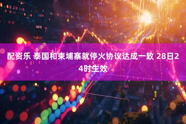 配资乐 泰国和柬埔寨就停火协议达成一致 28日24时生效
