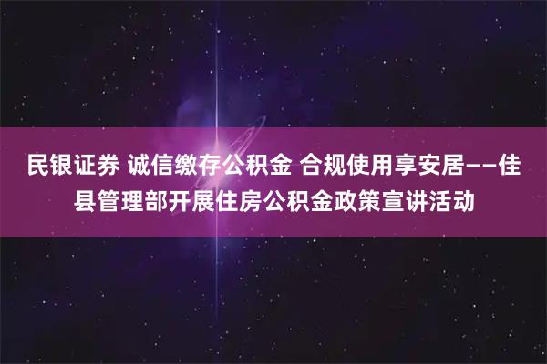民银证券 诚信缴存公积金 合规使用享安居——佳县管理部开展住房公积金政策宣讲活动