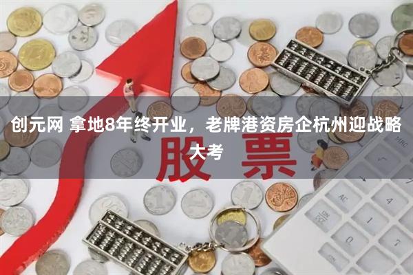创元网 拿地8年终开业，老牌港资房企杭州迎战略大考