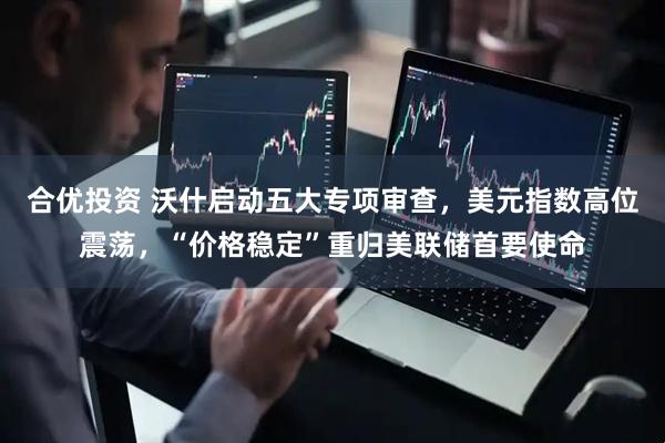 合优投资 沃什启动五大专项审查，美元指数高位震荡，“价格稳定”重归美联储首要使命