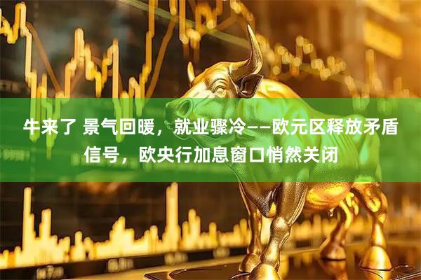 牛来了 景气回暖，就业骤冷——欧元区释放矛盾信号，欧央行加息窗口悄然关闭