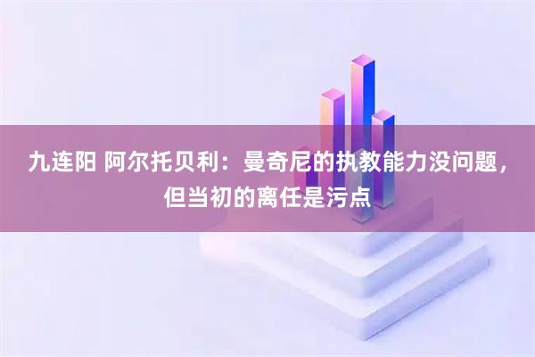九连阳 阿尔托贝利：曼奇尼的执教能力没问题，但当初的离任是污点